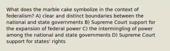 What does the marble cake symbolize in the context of federalism? A) clear and distinct boundaries between the national and <a href='https://www.questionai.com/knowledge/kktWZGE8l3-state-governments' class='anchor-knowledge'>state governments</a> B) Supreme Court support for the expansion of federal power C) the intermingling of power among the national and state governments D) Supreme Court support for states' rights