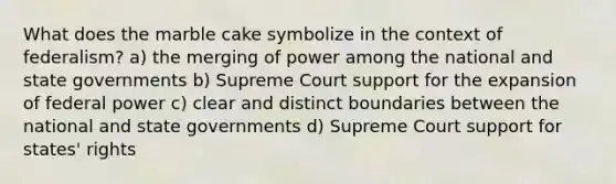 What does the marble cake symbolize in the context of federalism? a) the merging of power among the national and state governments b) Supreme Court support for the expansion of federal power c) clear and distinct boundaries between the national and state governments d) Supreme Court support for states' rights