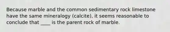 Because marble and the common sedimentary rock limestone have the same mineralogy (calcite), it seems reasonable to conclude that ____ is the parent rock of marble.