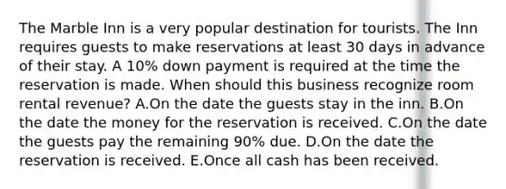 The Marble Inn is a very popular destination for tourists. The Inn requires guests to make reservations at least 30 days in advance of their stay. A 10% down payment is required at the time the reservation is made. When should this business recognize room rental revenue? A.On the date the guests stay in the inn. B.On the date the money for the reservation is received. C.On the date the guests pay the remaining 90% due. D.On the date the reservation is received. E.Once all cash has been received.