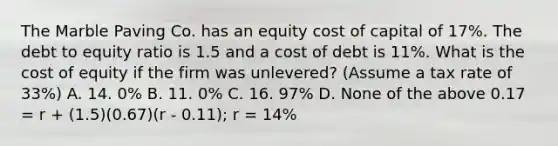 The Marble Paving Co. has an equity cost of capital of 17%. The debt to equity ratio is 1.5 and a cost of debt is 11%. What is the cost of equity if the firm was unlevered? (Assume a tax rate of 33%) A. 14. 0% B. 11. 0% C. 16. 97% D. None of the above 0.17 = r + (1.5)(0.67)(r - 0.11); r = 14%