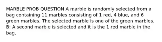 MARBLE PROB QUESTION A marble is randomly selected from a bag containing 11 marbles consisting of 1​ red, 4 ​blue, and 6 green marbles. The selected marble is one of the green marbles. ​B: A second marble is selected and it is the 1 red marble in the bag.