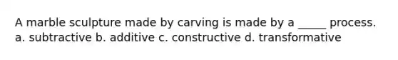 A marble sculpture made by carving is made by a _____ process. a. subtractive b. additive c. constructive d. transformative