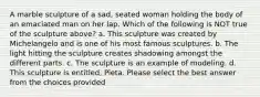 A marble sculpture of a sad, seated woman holding the body of an emaciated man on her lap. Which of the following is NOT true of the sculpture above? a. This sculpture was created by Michelangelo and is one of his most famous sculptures. b. The light hitting the sculpture creates shadowing amongst the different parts. c. The sculpture is an example of modeling. d. This sculpture is entitled, Pieta. Please select the best answer from the choices provided