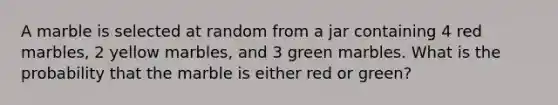 A marble is selected at random from a jar containing 4 red marbles, 2 yellow marbles, and 3 green marbles. What is the probability that the marble is either red or green?