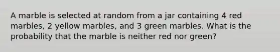 A marble is selected at random from a jar containing 4 red marbles, 2 yellow marbles, and 3 green marbles. What is the probability that the marble is neither red nor green?