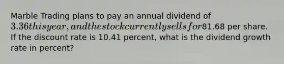 Marble Trading plans to pay an annual dividend of 3.36 this year, and the stock currently sells for81.68 per share. If the discount rate is 10.41 percent, what is the dividend growth rate in percent?