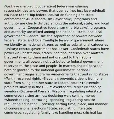 -We have marbled (cooperative) federalism -sharing responsibilities and powers that overlap (not just layered/dual) -ex/ Race to the Top federal education funding and state enforcement -Dual federalism (layer cake): programs and authority are clearly divided among the national, state, and local governments -Cooperative federalism (marble cake): programs and authority are mixed among the national, state, and local governments -Federalism: the separation of powers between federal, state, and local *multiple layers of government where we identify as national citizens as well as subnational categories -Unitary: central government has power -Confederal: states have power -In Constitution, states' had final decision over matters that pertained to them and not granted to the national government; all powers not attributed to federal government reserved to the state and people -in matters shared between both or granted to the national government, national government reigns supreme -Amendments that pertain to states: *Tenth: reserved rights *Eleventh: prevents citizens from one state from suing another state in federal court *Thirteenth: prohibits slavery in the U.S. *Seventeenth: direct election of senators -Division of Powers: *National: regulating interstate commerce; raising armies; declaring war; coining money *Shared: taxing; borrowing; spending; regulating health; regulating education; licensing; setting time, place, and manner of congressional elections *State: regulating interstate commerce, regulating family law; handling most criminal law