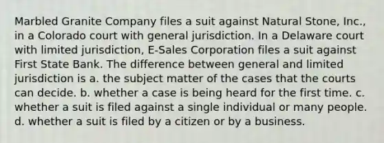 Marbled Granite Company files a suit against Natural Stone, Inc., in a Colorado court with general jurisdiction. In a Delaware court with limited jurisdiction, E-Sales Corporation files a suit against First State Bank. The difference between general and limited jurisdiction is a. the subject matter of the cases that the courts can decide. b. whether a case is being heard for the first time. c. whether a suit is filed against a single individual or many people. d. whether a suit is filed by a citizen or by a business.