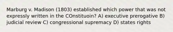 Marburg v. Madison (1803) established which power that was not expressly written in the COnstituoin? A) executive prerogative B) judicial review C) congressional supremacy D) states rights