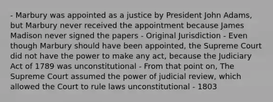 - Marbury was appointed as a justice by President John Adams, but Marbury never received the appointment because James Madison never signed the papers - Original Jurisdiction - Even though Marbury should have been appointed, the Supreme Court did not have the power to make any act, because the Judiciary Act of 1789 was unconstitutional - From that point on, The Supreme Court assumed the power of judicial review, which allowed the Court to rule laws unconstitutional - 1803