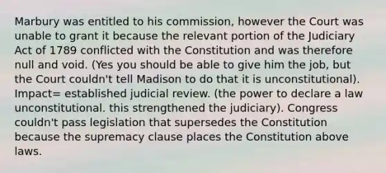 Marbury was entitled to his commission, however the Court was unable to grant it because the relevant portion of the Judiciary Act of 1789 conflicted with the Constitution and was therefore null and void. (Yes you should be able to give him the job, but the Court couldn't tell Madison to do that it is unconstitutional). Impact= established judicial review. (the power to declare a law unconstitutional. this strengthened the judiciary). Congress couldn't pass legislation that supersedes the Constitution because the supremacy clause places the Constitution above laws.