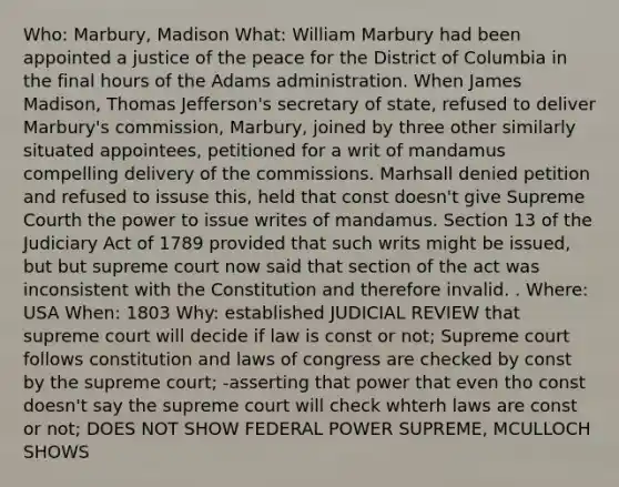 Who: Marbury, Madison What: William Marbury had been appointed a justice of the peace for the District of Columbia in the final hours of the Adams administration. When James Madison, Thomas Jefferson's secretary of state, refused to deliver Marbury's commission, Marbury, joined by three other similarly situated appointees, petitioned for a writ of mandamus compelling delivery of the commissions. Marhsall denied petition and refused to issuse this, held that const doesn't give Supreme Courth the power to issue writes of mandamus. Section 13 of the Judiciary Act of 1789 provided that such writs might be issued, but but supreme court now said that section of the act was inconsistent with the Constitution and therefore invalid. . Where: USA When: 1803 Why: established JUDICIAL REVIEW that supreme court will decide if law is const or not; Supreme court follows constitution and laws of congress are checked by const by the supreme court; -asserting that power that even tho const doesn't say the supreme court will check whterh laws are const or not; DOES NOT SHOW FEDERAL POWER SUPREME, MCULLOCH SHOWS