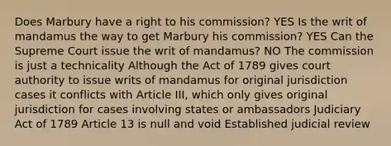 Does Marbury have a right to his commission? YES Is the writ of mandamus the way to get Marbury his commission? YES Can the Supreme Court issue the writ of mandamus? NO The commission is just a technicality Although the Act of 1789 gives court authority to issue writs of mandamus for original jurisdiction cases it conflicts with Article III, which only gives original jurisdiction for cases involving states or ambassadors Judiciary Act of 1789 Article 13 is null and void Established judicial review