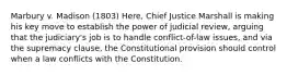 Marbury v. Madison (1803) Here, Chief Justice Marshall is making his key move to establish the power of judicial review, arguing that the judiciary's job is to handle conflict-of-law issues, and via the supremacy clause, the Constitutional provision should control when a law conflicts with the Constitution.