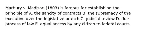 Marbury v. Madison (1803) is famous for establishing the principle of A. the sancity of contracts B. the supremacy of the executive over the legislative branch C. judicial review D. due process of law E. equal access by any citizen to federal courts