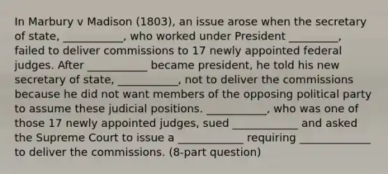 In Marbury v Madison (1803), an issue arose when the secretary of state, ___________, who worked under President _________, failed to deliver commissions to 17 newly appointed federal judges. After ___________ became president, he told his new secretary of state, ___________, not to deliver the commissions because he did not want members of the opposing political party to assume these judicial positions. ___________, who was one of those 17 newly appointed judges, sued ____________ and asked the Supreme Court to issue a ____________ requiring _____________ to deliver the commissions. (8-part question)