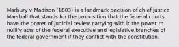 Marbury v Madison (1803) is a landmark decision of chief justice Marshall that stands for the proposition that the federal courts have the power of judicial review carrying with it the power to nullify acts of the federal executive and legislative branches of the federal government if they conflict with the constitution.