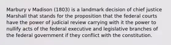 Marbury v Madison (1803) is a landmark decision of chief justice Marshall that stands for the proposition that the federal courts have the power of judicial review carrying with it the power to nullify acts of the federal executive and legislative branches of the federal government if they conflict with the constitution.