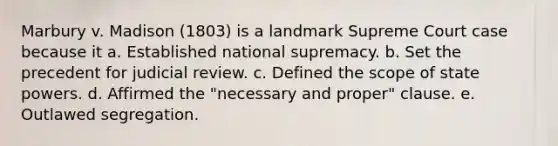 Marbury v. Madison (1803) is a landmark Supreme Court case because it a. Established national supremacy. b. Set the precedent for judicial review. c. Defined the scope of state powers. d. Affirmed the "necessary and proper" clause. e. Outlawed segregation.