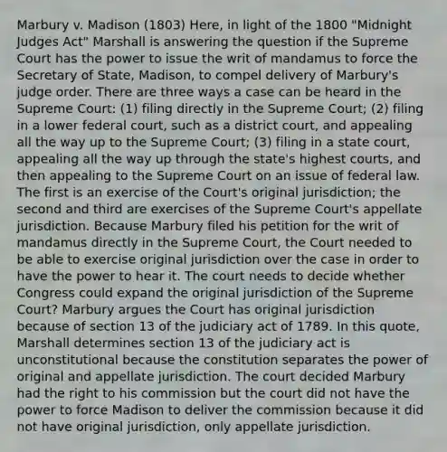 Marbury v. Madison (1803) Here, in light of the 1800 "Midnight Judges Act" Marshall is answering the question if the Supreme Court has the power to issue the writ of mandamus to force the Secretary of State, Madison, to compel delivery of Marbury's judge order. There are three ways a case can be heard in the Supreme Court: (1) filing directly in the Supreme Court; (2) filing in a lower federal court, such as a district court, and appealing all the way up to the Supreme Court; (3) filing in a state court, appealing all the way up through the state's highest courts, and then appealing to the Supreme Court on an issue of federal law. The first is an exercise of the Court's original jurisdiction; the second and third are exercises of the Supreme Court's appellate jurisdiction. Because Marbury filed his petition for the writ of mandamus directly in the Supreme Court, the Court needed to be able to exercise original jurisdiction over the case in order to have the power to hear it. The court needs to decide whether Congress could expand the original jurisdiction of the Supreme Court? Marbury argues the Court has original jurisdiction because of section 13 of the judiciary act of 1789. In this quote, Marshall determines section 13 of the judiciary act is unconstitutional because the constitution separates the power of original and appellate jurisdiction. The court decided Marbury had the right to his commission but the court did not have the power to force Madison to deliver the commission because it did not have original jurisdiction, only appellate jurisdiction.