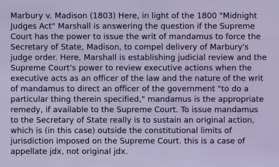 Marbury v. Madison (1803) Here, in light of the 1800 "Midnight Judges Act" Marshall is answering the question if the Supreme Court has the power to issue the writ of mandamus to force the Secretary of State, Madison, to compel delivery of Marbury's judge order. Here, Marshall is establishing judicial review and the Supreme Court's power to review executive actions when the executive acts as an officer of the law and the nature of the writ of mandamus to direct an officer of the government "to do a particular thing therein specified," mandamus is the appropriate remedy, if available to the Supreme Court. To issue mandamus to the Secretary of State really is to sustain an original action, which is (in this case) outside the constitutional limits of jurisdiction imposed on the Supreme Court. this is a case of appellate jdx, not original jdx.