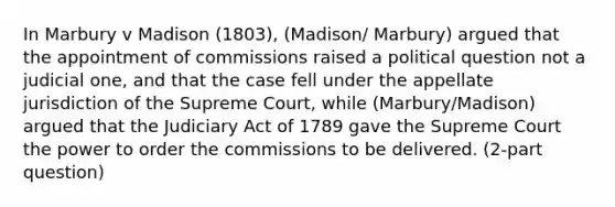 In Marbury v Madison (1803), (Madison/ Marbury) argued that the appointment of commissions raised a political question not a judicial one, and that the case fell under the appellate jurisdiction of the Supreme Court, while (Marbury/Madison) argued that the Judiciary Act of 1789 gave the Supreme Court the power to order the commissions to be delivered. (2-part question)