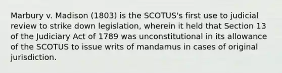 Marbury v. Madison (1803) is the SCOTUS's first use to judicial review to strike down legislation, wherein it held that Section 13 of the Judiciary Act of 1789 was unconstitutional in its allowance of the SCOTUS to issue writs of mandamus in cases of original jurisdiction.