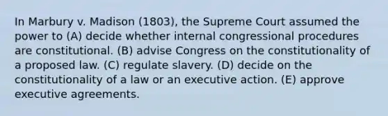 In Marbury v. Madison (1803), the Supreme Court assumed the power to (A) decide whether internal congressional procedures are constitutional. (B) advise Congress on the constitutionality of a proposed law. (C) regulate slavery. (D) decide on the constitutionality of a law or an executive action. (E) approve executive agreements.