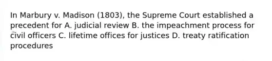 In Marbury v. Madison (1803), the Supreme Court established a precedent for A. judicial review B. the impeachment process for civil officers C. lifetime offices for justices D. treaty ratification procedures