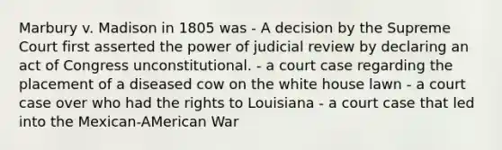 Marbury v. Madison in 1805 was - A decision by the Supreme Court first asserted the power of judicial review by declaring an act of Congress unconstitutional. - a court case regarding the placement of a diseased cow on the white house lawn - a court case over who had the rights to Louisiana - a court case that led into the Mexican-AMerican War