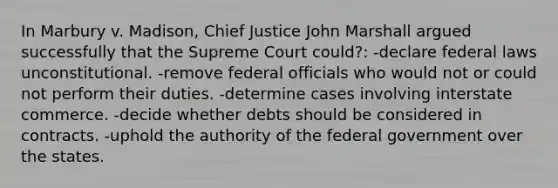 In Marbury v. Madison, Chief Justice John Marshall argued successfully that the Supreme Court could?: -declare federal laws unconstitutional. -remove federal officials who would not or could not perform their duties. -determine cases involving interstate commerce. -decide whether debts should be considered in contracts. -uphold the authority of the federal government over the states.