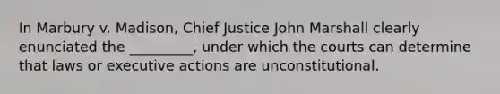 In Marbury v. Madison, Chief Justice John Marshall clearly enunciated the _________, under which the courts can determine that laws or executive actions are unconstitutional.