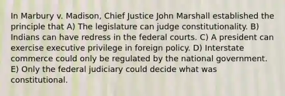 In Marbury v. Madison, Chief Justice John Marshall established the principle that A) The legislature can judge constitutionality. B) Indians can have redress in the federal courts. C) A president can exercise executive privilege in foreign policy. D) Interstate commerce could only be regulated by the national government. E) Only the federal judiciary could decide what was constitutional.