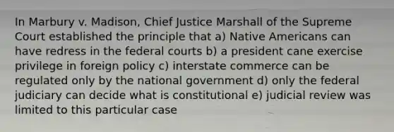 In Marbury v. Madison, Chief Justice Marshall of the Supreme Court established the principle that a) Native Americans can have redress in the federal courts b) a president cane exercise privilege in foreign policy c) interstate commerce can be regulated only by the national government d) only the federal judiciary can decide what is constitutional e) judicial review was limited to this particular case