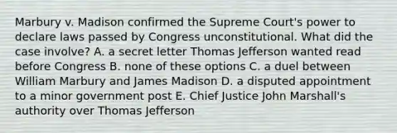 Marbury v. Madison confirmed the Supreme Court's power to declare laws passed by Congress unconstitutional. What did the case involve? A. a secret letter Thomas Jefferson wanted read before Congress B. none of these options C. a duel between William Marbury and James Madison D. a disputed appointment to a minor government post E. Chief Justice John Marshall's authority over Thomas Jefferson