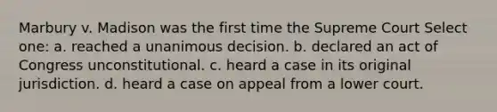 Marbury v. Madison was the first time the Supreme Court Select one: a. reached a unanimous decision. b. declared an act of Congress unconstitutional. c. heard a case in its original jurisdiction. d. heard a case on appeal from a lower court.