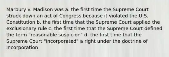 Marbury v. Madison was a. the first time the Supreme Court struck down an act of Congress because it violated the U.S. Constitution b. the first time that the Supreme Court applied the exclusionary rule c. the first time that the Supreme Court defined the term "reasonable suspicion" d. the first time that the Supreme Court "incorporated" a right under the doctrine of incorporation