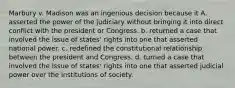 Marbury v. Madison was an ingenious decision because it A. asserted the power of the judiciary without bringing it into direct conflict with the president or Congress. b. returned a case that involved the issue of states' rights into one that asserted national power. c. redefined the constitutional relationship between the president and Congress. d. turned a case that involved the issue of states' rights into one that asserted judicial power over the institutions of society.