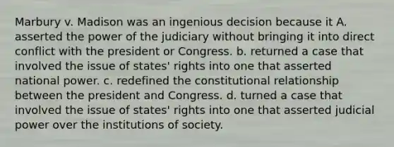 Marbury v. Madison was an ingenious decision because it A. asserted the power of the judiciary without bringing it into direct conflict with the president or Congress. b. returned a case that involved the issue of states' rights into one that asserted national power. c. redefined the constitutional relationship between the president and Congress. d. turned a case that involved the issue of states' rights into one that asserted judicial power over the institutions of society.