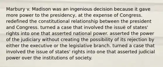 Marbury v. Madison was an ingenious decision because it gave more power to the presidency, at the expense of Congress. redefined the constitutional relationship between the president and Congress. turned a case that involved the issue of states' rights into one that asserted national power. asserted the power of the judiciary without creating the possibility of its rejection by either the executive or the legislative branch. turned a case that involved the issue of states' rights into one that asserted judicial power over the institutions of society.