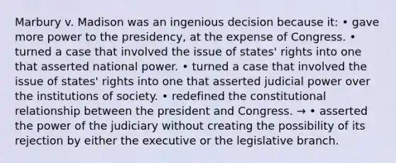 Marbury v. Madison was an ingenious decision because it: • gave more power to the presidency, at the expense of Congress. • turned a case that involved the issue of states' rights into one that asserted national power. • turned a case that involved the issue of states' rights into one that asserted judicial power over the institutions of society. • redefined the constitutional relationship between the president and Congress. → • asserted the power of the judiciary without creating the possibility of its rejection by either the executive or the legislative branch.