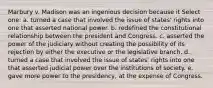 Marbury v. Madison was an ingenious decision because it Select one: a. turned a case that involved the issue of states' rights into one that asserted national power. b. redefined the constitutional relationship between the president and Congress. c. asserted the power of the judiciary without creating the possibility of its rejection by either the executive or the legislative branch. d. turned a case that involved the issue of states' rights into one that asserted judicial power over the institutions of society. e. gave more power to the presidency, at the expense of Congress.