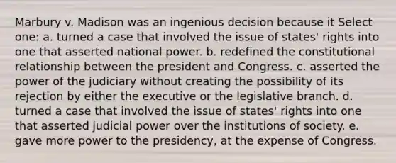 Marbury v. Madison was an ingenious decision because it Select one: a. turned a case that involved the issue of states' rights into one that asserted national power. b. redefined the constitutional relationship between the president and Congress. c. asserted the power of the judiciary without creating the possibility of its rejection by either the executive or the legislative branch. d. turned a case that involved the issue of states' rights into one that asserted judicial power over the institutions of society. e. gave more power to the presidency, at the expense of Congress.