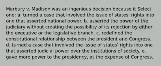 Marbury v. Madison was an ingenious decision because it Select one: a. turned a case that involved the issue of states' rights into one that asserted national power. b. asserted the power of the judiciary without creating the possibility of its rejection by either the executive or the legislative branch. c. redefined the constitutional relationship between the president and Congress. d. turned a case that involved the issue of states' rights into one that asserted judicial power over the institutions of society. e. gave more power to the presidency, at the expense of Congress.