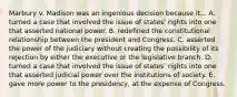 Marbury v. Madison was an ingenious decision because it... A. turned a case that involved the issue of states' rights into one that asserted national power. B. redefined the constitutional relationship between the president and Congress. C. asserted the power of the judiciary without creating the possibility of its rejection by either the executive or the legislative branch. D. turned a case that involved the issue of states' rights into one that asserted judicial power over the institutions of society. E. gave more power to the presidency, at the expense of Congress.