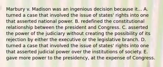 Marbury v. Madison was an ingenious decision because it... A. turned a case that involved the issue of states' rights into one that asserted national power. B. redefined the constitutional relationship between the president and Congress. C. asserted the power of the judiciary without creating the possibility of its rejection by either the executive or the legislative branch. D. turned a case that involved the issue of states' rights into one that asserted judicial power over the institutions of society. E. gave more power to the presidency, at the expense of Congress.