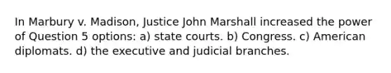 In Marbury v. Madison, Justice John Marshall increased the power of Question 5 options: a) state courts. b) Congress. c) American diplomats. d) the executive and judicial branches.