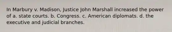 In Marbury v. Madison, Justice John Marshall increased the power of a. state courts. b. Congress. c. American diplomats. d. the executive and judicial branches.