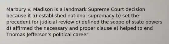 Marbury v. Madison is a landmark Supreme Court decision because it a) established national supremacy b) set the precedent for judicial review c) defined the scope of state powers d) affirmed the necessary and proper clause e) helped to end <a href='https://www.questionai.com/knowledge/kHyncoPsXv-thomas-jefferson' class='anchor-knowledge'>thomas jefferson</a>'s political career